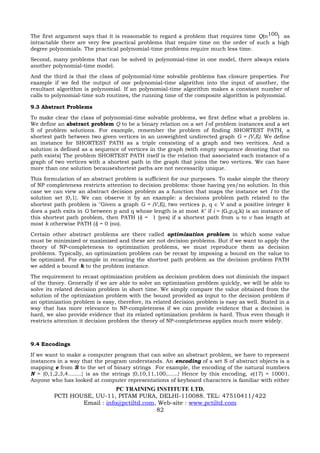 The first argument says that it is reasonable to regard a problem that requires time Q(n100) as
intractable there are very few practical problems that require time on the order of such a high
degree polynomials. The practical polynomial-time problems require much less time.
Second, many problems that can be solved in polynomial-time in one model, there always exists
another polynomial-time model.
And the third is that the class of polynomial-time solvable problems has closure properties. For
example if we fed the output of one polynomial-time algorithm into the input of another, the
resultant algorithm is polynomial. If an polynomial-time algorithm makes a constant number of
calls to polynomial-time sub routines, the running time of the composite algorithm is polynomial.

9.3 Abstract Problems
To make clear the class of polynomial-time solvable problems, we first define what a problem is.
We define an abstract problem Q to be a binary relation on a set I of problem instances and a set
S of problem solutions. For example, remember the problem of finding SHORTEST PATH, a
shortest path between two given vertices in an unweighted undirected graph G = (V,E). We define
an instance for SHORTEST PATH as a triple consisting of a graph and two veritices. And a
solution is defined as a sequence of vertices in the graph (with empty sequence denoting that no
path exists) The problem SHORTEST PATH itself is the relation that associated each instance of a
graph of two vertices with a shortest path in the graph that joins the two vertices. We can have
more than one solution becauseshortest paths are not necessarily unique.
This formulation of an abstract problem is sufficient for our purposes. To make simple the theory
of NP completeness restricts attention to decision problems: those having yes/no solution. In this
case we can view an abstract decision problem as a function that maps the instance set I to the
solution set {0,1}. We can observe it by an example: a decisions problem path related to the
shortest path problem is "Given a graph G = (V,E), two vertices p, q ∈ V and a positive integer k
does a path exits in G between p and q whose length is at most k" if i = (G,p,q,k) is an instance of
this shortest path problem, then PATH (i) = 1 (yes) if a shortest path from u to v has length at
most k otherwise PATH (i) = 0 (no).
Certain other abstract problems are there called optimization problem in which some value
must be minimized or maximized and these are not decision problems. But if we want to apply the
theory of NP-completeness to optimization problems, we must reproduce them as decision
problems. Typically, an optimization problem can be recast by imposing a bound on the value to
be optimized. For example in recasting the shortest path problem as the decision problem PATH
we added a bound k to the problem instance.
The requirement to recast optimization problem as decision problem does not diminish the impact
of the theory. Generally if we are able to solve an optimization problem quickly, we will be able to
solve its related decision problem in short time. We simply compare the value obtained from the
solution of the optimization problem with the bound provided as input to the decision problem if
an optimization problem is easy, therefore, its related decision problem is easy as well. Stated in a
way that has more relevance to NP-completeness if we can provide evidence that a decision is
hard, we also provide evidence that its related optimization problem is hard. Thus even though it
restricts attention it decision problem the theory of NP-completeness applies much more widely.



9.4 Encodings
If we want to make a computer program that can solve an abstract problem, we have to represent
instances in a way that the program understands. An encoding of a set S of abstract objects is a
mapping e from S to the set of binary strings , For example, the encoding of the natural numbers
N = {0,1,2,3,4........} is as the strings {0,10,11,100,......} Hence by this encoding, e(17) = 10001.
Anyone who has looked at computer representations of keyboard characters is familiar with either
                             PC TRAINING INSTITUTE LTD.
         PCTI HOUSE, UU-11, PITAM PURA, DELHI-110088. TEL: 47510411/422
                 Email : info@pctiltd.com, Web-site : www.pctiltd.com
                                          82
 