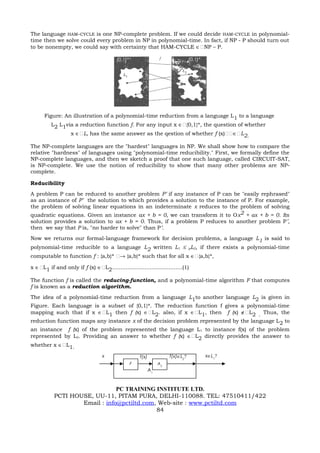 The language HAM-CYCLE is one NP-complete problem. If we could decide HAM-CYCLE in polynomial-
time then we solve could every problem in NP in polynomial-time. In fact, if NP - P should turn out
to be nonempty, we could say with certainty that HAM-CYCLE ∈NP – P.

                                         {0,1}*                                   {0,1}*




      Figure: An illustration of a polynomial-time reduction from a language L 1 to a language
         L2 L1via a reduction function f. For any input x ∈{0,1}*, the question of whether
                   x ∈L, has the same answer as the qestion of whether f (x)∈L2.

The NP-complete languages are the "hardest" languages in NP. We shall show how to compare the
relative "hardness" of languages using "polynomial-time reducibility." First, we formally define the
NP-complete languages, and then we sketch a proof that one such language, called CIRCUIT-SAT,
is NP-complete. We use the notion of reducibility to show that many other problems are NP-
complete.

Reducibility
A problem P can be reduced to another problem P’ if any instance of P can be "easily rephrased"
as an instance of P’ the solution to which provides a solution to the instance of P. For example,
the problem of solving linear equations in an indeterminate x reduces to the problem of solving
quadratic equations. Given an instance ax + b = 0, we can transform it to Ox2 + ax + b = 0. Its
solution provides a solution to ax + b = 0. Thus, if a problem P reduces to another problem P’,
then we say that P is, "no harder to solve" than P’.
Now we returns our formal-language framework for decision problems, a language L1 is said to
polynomial-time reducible to a language L2 written L1 ≤ pL2, if there exists a polynomial-time
computable to function f : {a,b}* → {a,b}* such that for all x ∈{a,b}*,

x ∈L1 if and only if f (x) ∈L2.........................................(1)

The function f is called the reducing-function, and a polynomial-time algorithm F that computes
f is known as a reduction algorithm.
The idea of a polynomial-time reduction from a language L1to another language L2 is given in
Figure. Each language is a subset of {0,1}*. The reduction function f gives a polynomial-time
mapping such that if x ∈L1 then f (x) ∈L2. also, if x ∈L1, then f (x) ∉L2 . Thus, the
reduction function maps any instance x of the decision problem represented by the language L 2 to
an instance f (x) of the problem represented the language L 1 to instance f(x) of the problem
represented by L2. Providing an answer to whether f (x) ∈L2 directly provides the answer to
whether x ∈L1.

                                  x                   f(x)             f(x)∈L2?            x∈L1?
                                                  F               A2
                                                             A1


                               PC TRAINING INSTITUTE LTD.
           PCTI HOUSE, UU-11, PITAM PURA, DELHI-110088. TEL: 47510411/422
                   Email : info@pctiltd.com, Web-site : www.pctiltd.com
                                            84
 