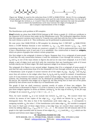 b                            b’                      b                         b’

                         (c)                                               (d)
Figure (a) Widget A, used in the reduction from 3-CNF to HAM-CYCLE. (b)-(c). If A is a subgraph
of some graph G That contains a hamiltoniam cycle and the only Connections from A to the rest of
 G are through the vertices a, a’, b and b’ then the shaded edges represent the only two possible
           ways in which the hamiltonian cycle may traverse the edges of subgraph A.
                           (d) A compact representation of the A widget.

Theorem
The Hamiltonian cycle problem is NP-complete.
Proof Initially we show that HAM-CYCLE belongs to NP. Given a graph G = (V,E) our certificate is
the sequence of [V] vertices that make up the Hamiltonian cycle. The verification algorithm checks
that this sequence contains each vertex in V exactly once and that with the first vertex repeated at
the end it forms a cycle in G. This verification can be performed in polynomial-time.
We now prove that HAM-CYCLE is NP-complete by showing that 3 CNF-SAT P HAM-CYCLE.
Given a 3-CNF Boolean formula ø over variables x1, x2,....,xn with clauses c1,c2,....,ck , each
containing exactly 3 distinct literals we construct a graph G = (V,E) in polynomial-time such that
G has a Hamiltonian cycle if and only if φ is satisfiable. Our construction is based on widgets,
which are pieces of graphs that enforce certain properties.
Our first widget is the subgraph A shown in Figure. Suppose that A is a subgraph of some graph
G and that the only connections between A and the remainder G are through the vertices z1, z2,
z3 and z4 in one of the ways shown in figures (b) and (c) we may treat subgraph A as if it were
simply a pair of edges (a,a') and (b,b') with the restriction that any hamiltonian cycle of G must
include exactly one of these edges. We shall represent widget A as shown in Figure.
The subgraph B in Figure is our second widget. Suppose that B is a subgraph of some graph G
and that the only connections from B to the remainder of G are through vertices b1,b2.b3, and b4.
A Hamiltonian cycle of graph G cannot traverse all of the edges (b1,b2), (b2,b3), and (b3,b4),
since then all vertices in the widget other than b1,b2,b3 and b4 would be missed. A hamiltonian
cycle of G may however traverse any proper subset of these edges. Figure (a)—(e) show five such
subsets; the remaining two subsets can be obtained by performing a top-to-bottom flip of part
(b) and (e). We represent this widget as in Figure (f), the idea being that at least one of the paths
pointed by that arrows must be taken by a G hamiltonain cycle.
The graph G that we shall construct consists mostly of copies of these two widgets. The
construction is illustrated in Figure 4.13 of the k clauses φ, we include a copy of widget B, and we
join these widgets together in series as follows. Letting bij be the copy of vertex bj in the jth copy
of widget B, we connect bi,4 to bi+1.1 for i = 1,2,...,k - 1.

Then, for each variable xm in φ we include two vertices x'm and x"m . We connect these two
vertices by means of two copies of the edge (x'm , x"m), which we denote by em and em to
distinguish them. The idea is that if the hamiltonian cycle takes edge em , it corresponds to
assigning variable xm the value 1. If the hamiltonian cycle takes edge em, the variable is assigned
the value 0. Each pair of these edges forms a two-edge loop; we connect these small loops in
series by adding edges (x'm , x"m+1) for m = 1,2,....,n - 1. We connect the left (clause) side of the
graph to the right (variable) side by means of two edges (b1,1 , x'1 ) and (bk,4 , x"n ), which are the
topmost and bottom most edges in Figure.
                               PC TRAINING INSTITUTE LTD.
           PCTI HOUSE, UU-11, PITAM PURA, DELHI-110088. TEL: 47510411/422
                   Email : info@pctiltd.com, Web-site : www.pctiltd.com
                                            88
 