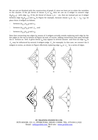 We are not yet finished with the construction of graph G, since we have yet to relate the variables
to the clauses. If the jth literal of clause Ci is xm, then we use an A widget to connect edge
(bij,bi,j+1) with edge em. If the jth literal of clause ci is  xm, then we instead put an A widget
between edge (bij,bi,j+1) and em In Figure for example, because clause c2 is (xi  x2,x3), we
place three A widgets as follows:
   between (b2,1;b2,2) and e1,

   between (b2,2;b2,3) and e 2 , and

   between (b2,3;b2,4) and e3,

Note that connecting two edges by means of A widgets actually entails replacing each edge by the
five edges in the top to bottom of Figure (a) and, of course, adding connections that pass through
the Z vertices as well. A given literal lm may appear in several clauses and thus an edge em or
e m may be influenced by several A widgets (edge e 3 ,for example). In this case, we connect the A
widgets in series, as shown in Figure effectively replacing edge cm or e m by a series of edges.




                             PC TRAINING INSTITUTE LTD.
         PCTI HOUSE, UU-11, PITAM PURA, DELHI-110088. TEL: 47510411/422
                 Email : info@pctiltd.com, Web-site : www.pctiltd.com
                                          89
 