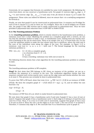 Conversely, let us suppose that formula φ is satisfied by some truth assignment. By following the
rules from above, we can construct a hamiltonian cycle. For graph G: traverse edge em edge e n if
xm = 0, and traverse edge        (b                         )
                                         if and only if the jth literal of clause Ci is 0 under the
                                      i, j   , b i , j +1
assignment. These rules can indeed be followed, since we assure that s is a satisfying assignment
for formula φ.

Finally, we note that graph G can be constructed on polynomial-time. It contains one B widget for
each of the k clauses in φ, and so there are 3k A widgets. Since the A and B widgets are of fixed
size, the graph G has O(k) vertices and is easily constructed in polynomial-time. Thus we have
provided a polynomial-time reduction from 3-CHF-SET to HAM-CYCLE.

9.11 The Traveling-salesman Problem
In the travelling-salesman problem, which is closely related to the hamiltonian-cycle problem, a
salesman must visit n cities. Modeling the problem as a complete graph with n vertices, we can
say that the salesman wishes to make a tour, or hamiltonian cycle, visiting each city exactly once
and to finishing at the city he starts from. There is an integer cost c(i, j) to travel from city i to city
j, and the salesman wishes to make the tour whose total cost is minimum, where the total cost is
the sum of the individual costs along the edges of the tour. For example, in Figure 4.15 a
minimum -cost tour is u, w, v, x, uwith cost 7. The formal language for the traveling
salesman problem is :
TPS = {G, c, k} :     G = (V, E) is a complete graph,
                      c is a function from V × V → Z,
                      K Z, and
                      G has a travelling -salesman tour with cost at most k}.
The following theorem shows that a fast algorithm for the travelling-salesman problem is unlikely
to exist.

Theorem
The travelling-salesman problem is NP-complete.
Proof: We first show that TPS belongs to NP. Given an instance of the problem, we use as a
certificate the sequence of n vertices in the tour. The verification algorithm checks that this
sequence contains each vertex exactly once, sums up the edge costs and checks whether the sum
is at most k. This process can certainly be done in polynomial-time.
To prove that TSP is NP-hard, show that HAM-CYCLE P TSP. Let G = (V,E) be an instance of HAM-
CYCLE. We form the complete graph G' = (V,E') where E' = {(i,j) : i,j,V}, and we define the cost
function c by
c(i,j) = {0 if (i,j)E,
          1if (i,j)E.
The instance of TSP then (G',c,o), which is easily formed in polynomial-time.
We now show that graph G has a hamiltonian cycle if and only if graph G' has a tour of cost at
most 0. Suppose that graph G has a hamiltonian cycle h. Each edge in h belong to E and thus has
cost 0 in G' has. Thus, h' is a tour in G' with cost 0. Conversely, suppose that graph G' has a tour
h' of cost at most 0. Since the cost s of the edges in E' are 0 and 1, the cost of tour h' is exactly 0.
Therefore, h' contains only edge in E. We conclude that h is a hamiltonian cycle in graph G.




                               PC TRAINING INSTITUTE LTD.
           PCTI HOUSE, UU-11, PITAM PURA, DELHI-110088. TEL: 47510411/422
                   Email : info@pctiltd.com, Web-site : www.pctiltd.com
                                            92
 