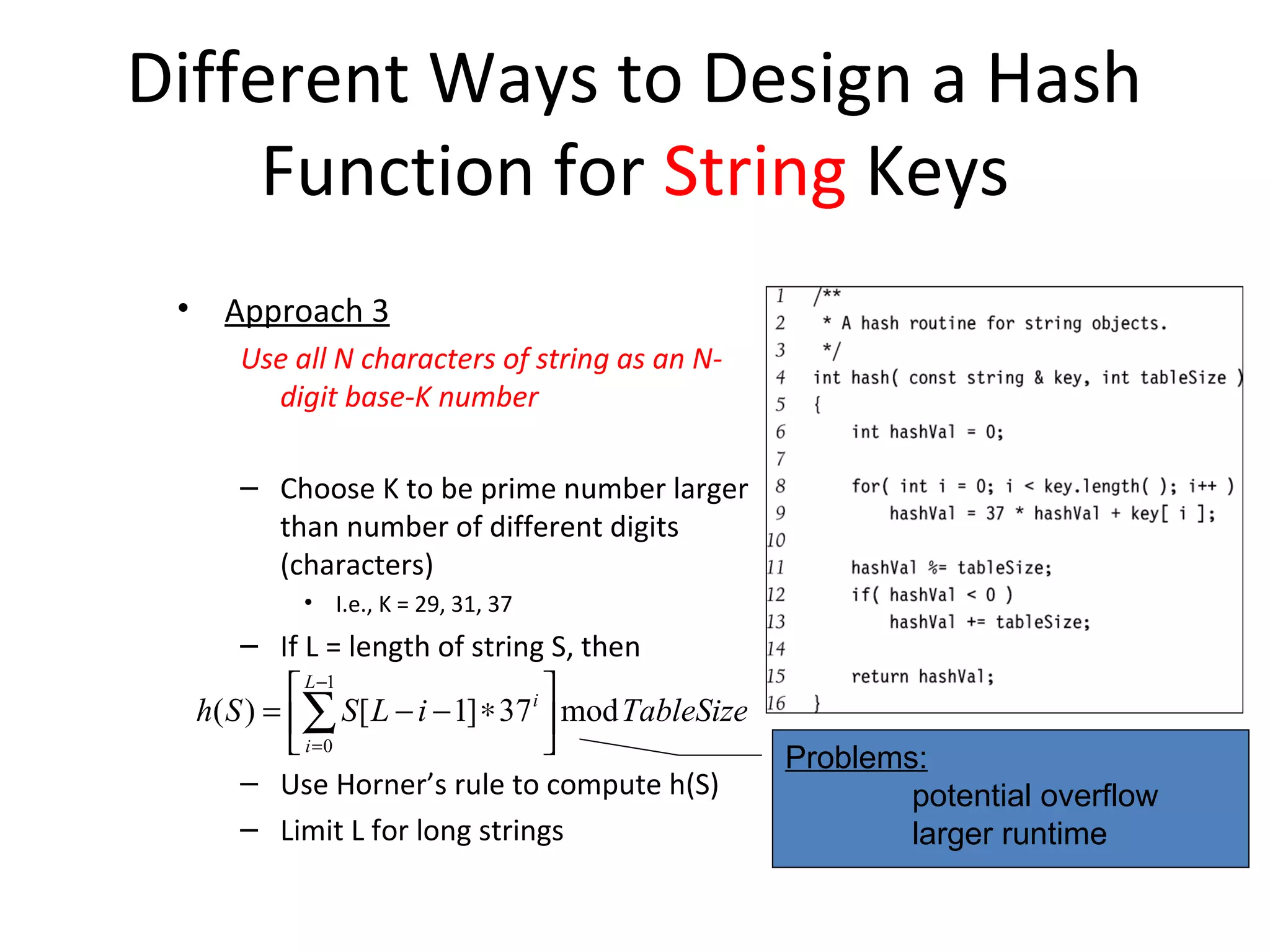 Different Ways to Design a Hash
     Function for String Keys
 •     Approach 3
        Use all N characters of string as an N-
          digit base-K number

        – Choose K to be prime number larger
          than number of different digits
          (characters)
              • I.e., K = 29, 31, 37
         – If L = length of string S, then
               L −1                   
     h( S ) = ∑ S [ L − i − 1] ∗ 37 i  mod TableSize
               i =0                                    Problems:
         – Use Horner’s rule to compute h(S)                     potential overflow
         – Limit L for long strings                              larger runtime
 