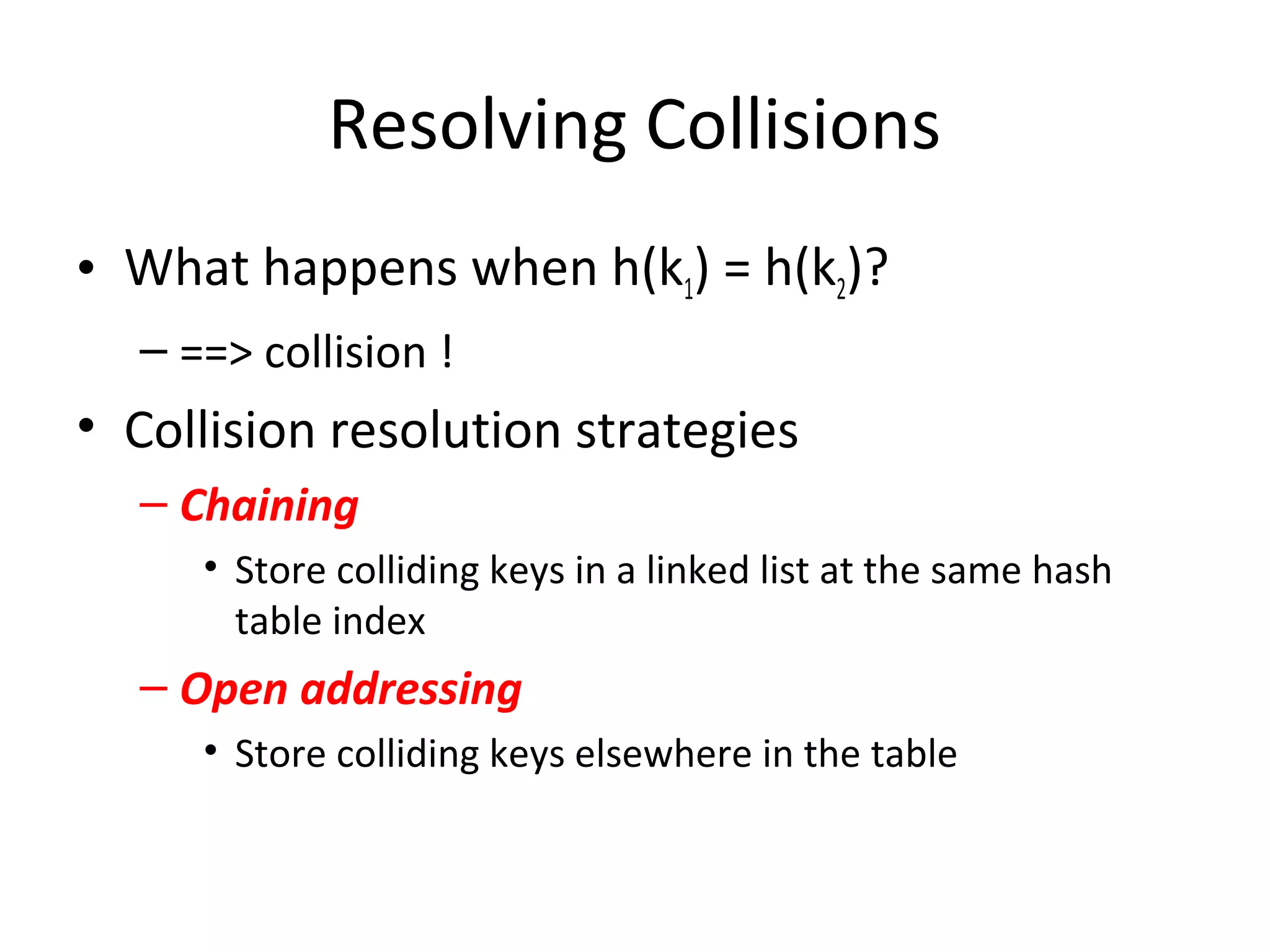 Resolving Collisions
• What happens when h(k1) = h(k2)?
  – ==> collision !
• Collision resolution strategies
  – Chaining
     • Store colliding keys in a linked list at the same hash
       table index
  – Open addressing
     • Store colliding keys elsewhere in the table
 