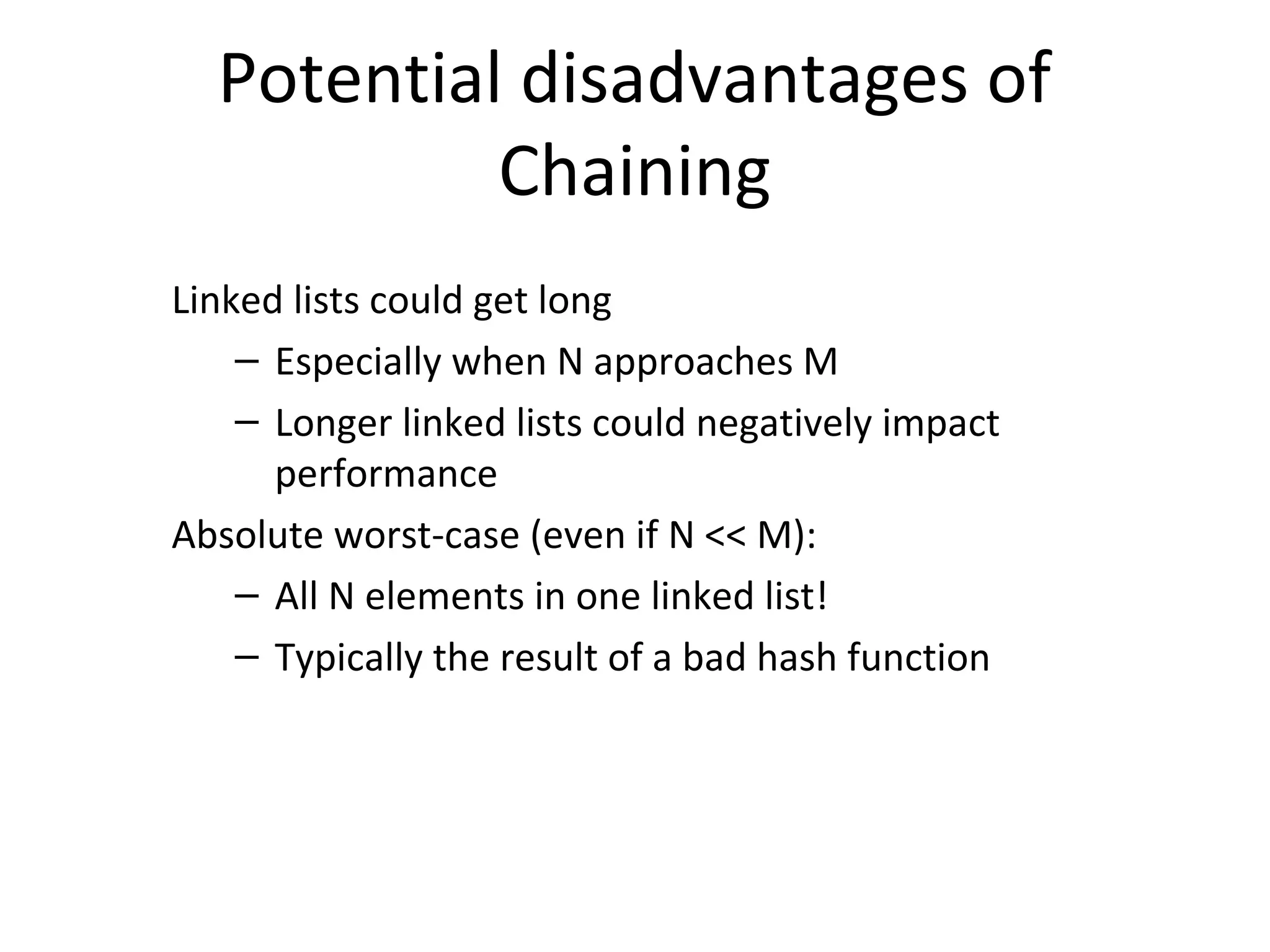 Potential disadvantages of
           Chaining
Linked lists could get long
    – Especially when N approaches M
    – Longer linked lists could negatively impact
      performance
Absolute worst-case (even if N << M):
    – All N elements in one linked list!
    – Typically the result of a bad hash function
 
