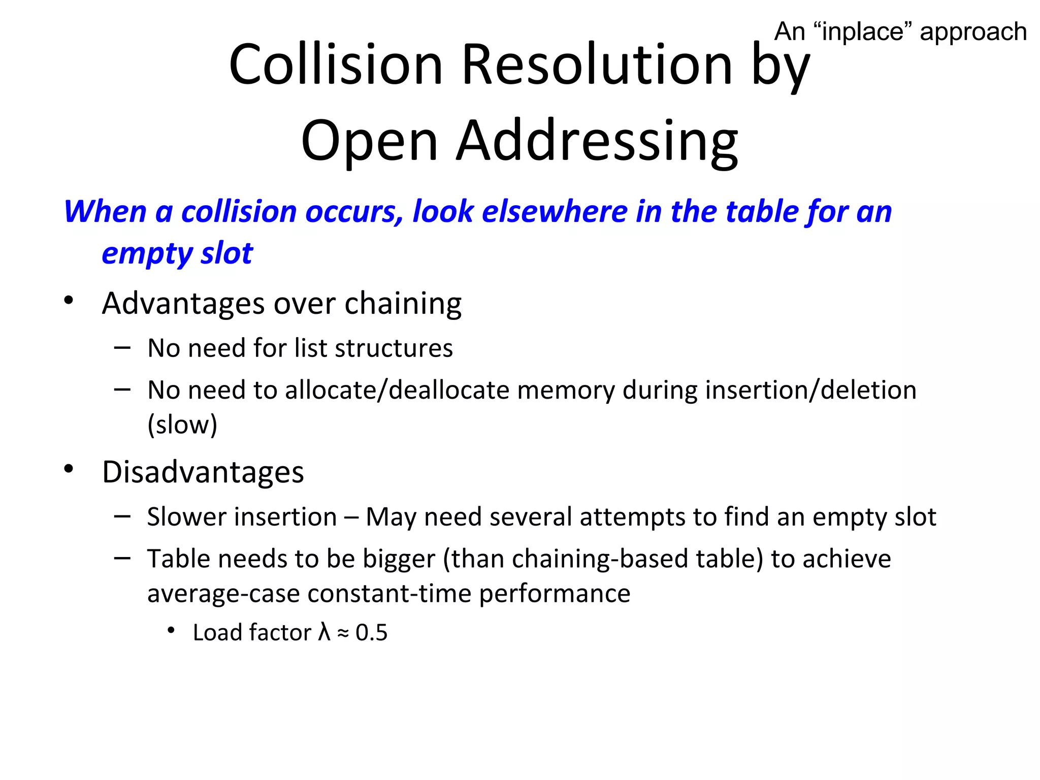 An “inplace” approach
            Collision Resolution by
              Open Addressing
When a collision occurs, look elsewhere in the table for an
  empty slot
• Advantages over chaining
   – No need for list structures
   – No need to allocate/deallocate memory during insertion/deletion
     (slow)
• Disadvantages
   – Slower insertion – May need several attempts to find an empty slot
   – Table needs to be bigger (than chaining-based table) to achieve
     average-case constant-time performance
       • Load factor λ ≈ 0.5
 