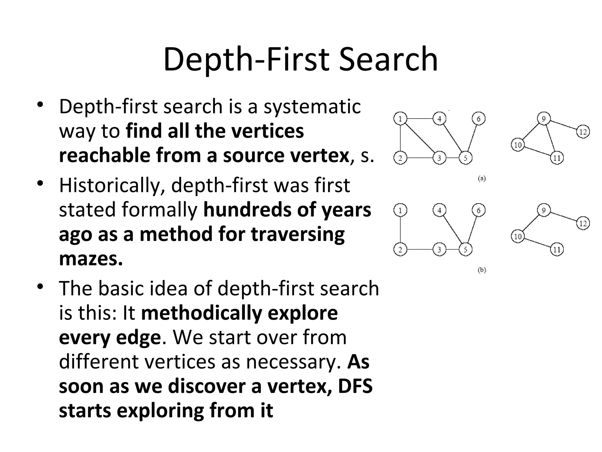 Depth-First Search
• Depth-first search is a systematic
  way to find all the vertices
  reachable from a source vertex, s.
• Historically, depth-first was first
  stated formally hundreds of years
  ago as a method for traversing
  mazes.
• The basic idea of depth-first search
  is this: It methodically explore
  every edge. We start over from
  different vertices as necessary. As
  soon as we discover a vertex, DFS
  starts exploring from it
 