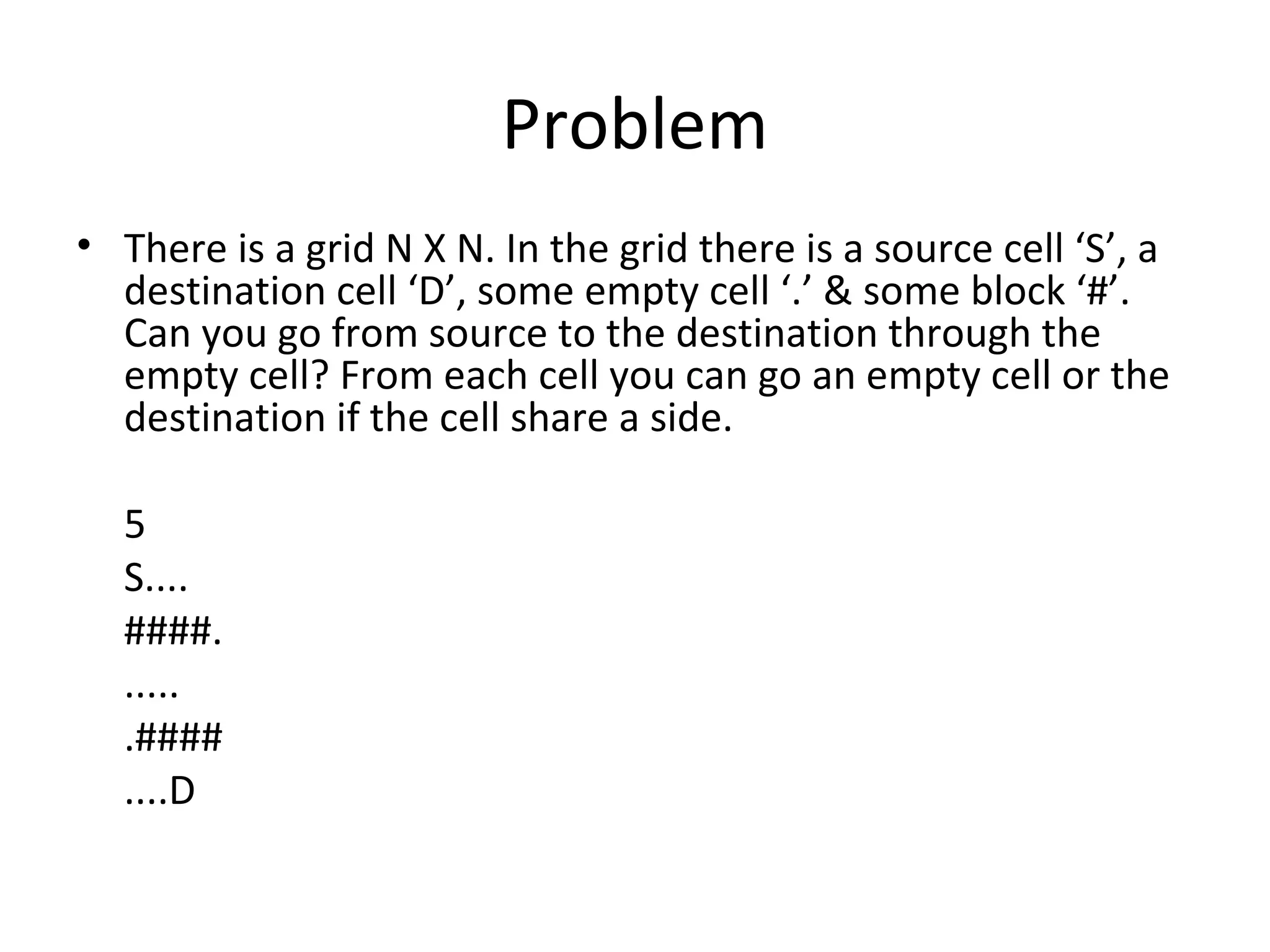 Problem
• There is a grid N X N. In the grid there is a source cell ‘S’, a
  destination cell ‘D’, some empty cell ‘.’ & some block ‘#’.
  Can you go from source to the destination through the
  empty cell? From each cell you can go an empty cell or the
  destination if the cell share a side.

  5
  S....
  ####.
  .....
  .####
  ....D
 