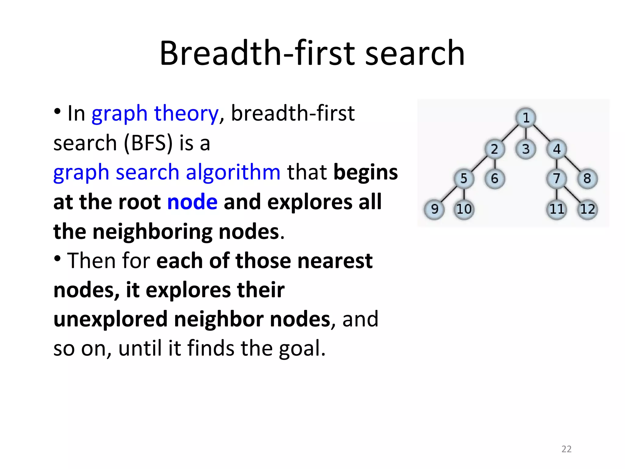 Breadth-first search
• In graph theory, breadth-first
search (BFS) is a
graph search algorithm that begins
at the root node and explores all
the neighboring nodes.
• Then for each of those nearest
nodes, it explores their
unexplored neighbor nodes, and
so on, until it finds the goal.


                                     22
 