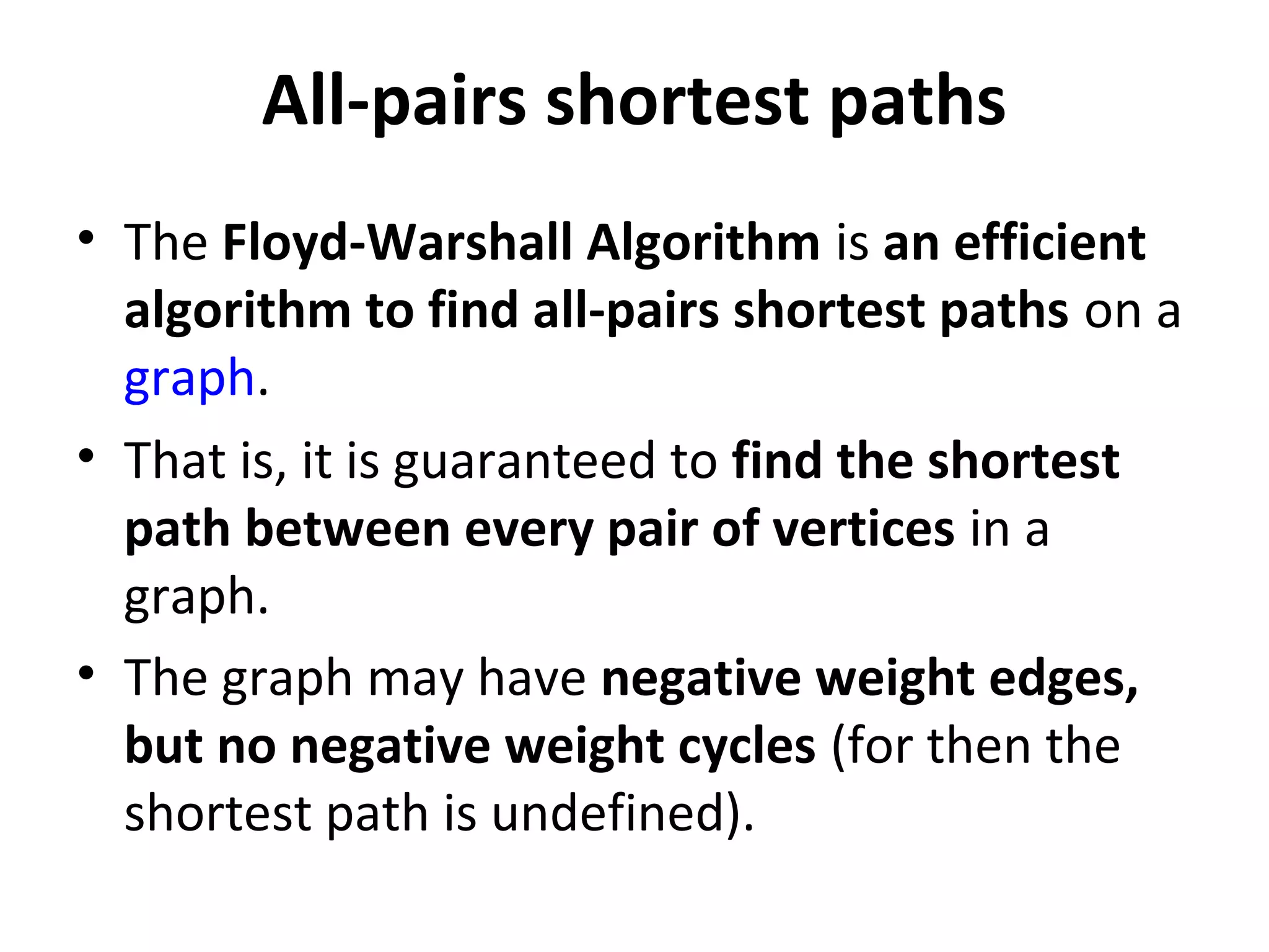 All-pairs shortest paths
• The Floyd-Warshall Algorithm is an efficient
  algorithm to find all-pairs shortest paths on a
  graph.
• That is, it is guaranteed to find the shortest
  path between every pair of vertices in a
  graph.
• The graph may have negative weight edges,
  but no negative weight cycles (for then the
  shortest path is undefined).
 
