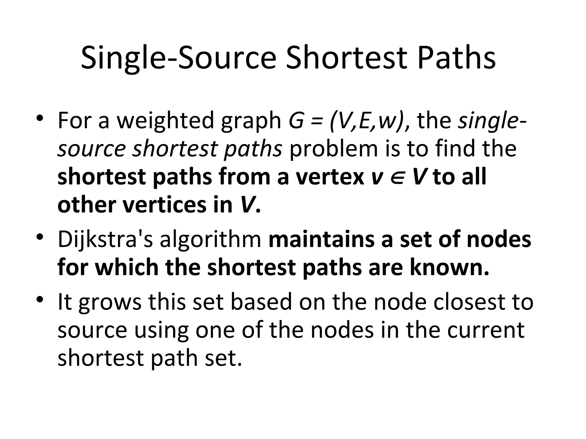 Single-Source Shortest Paths
• For a weighted graph G = (V,E,w), the single-
  source shortest paths problem is to find the
  shortest paths from a vertex v ∈ V to all
  other vertices in V.
• Dijkstra's algorithm maintains a set of nodes
  for which the shortest paths are known.
• It grows this set based on the node closest to
  source using one of the nodes in the current
  shortest path set.
 