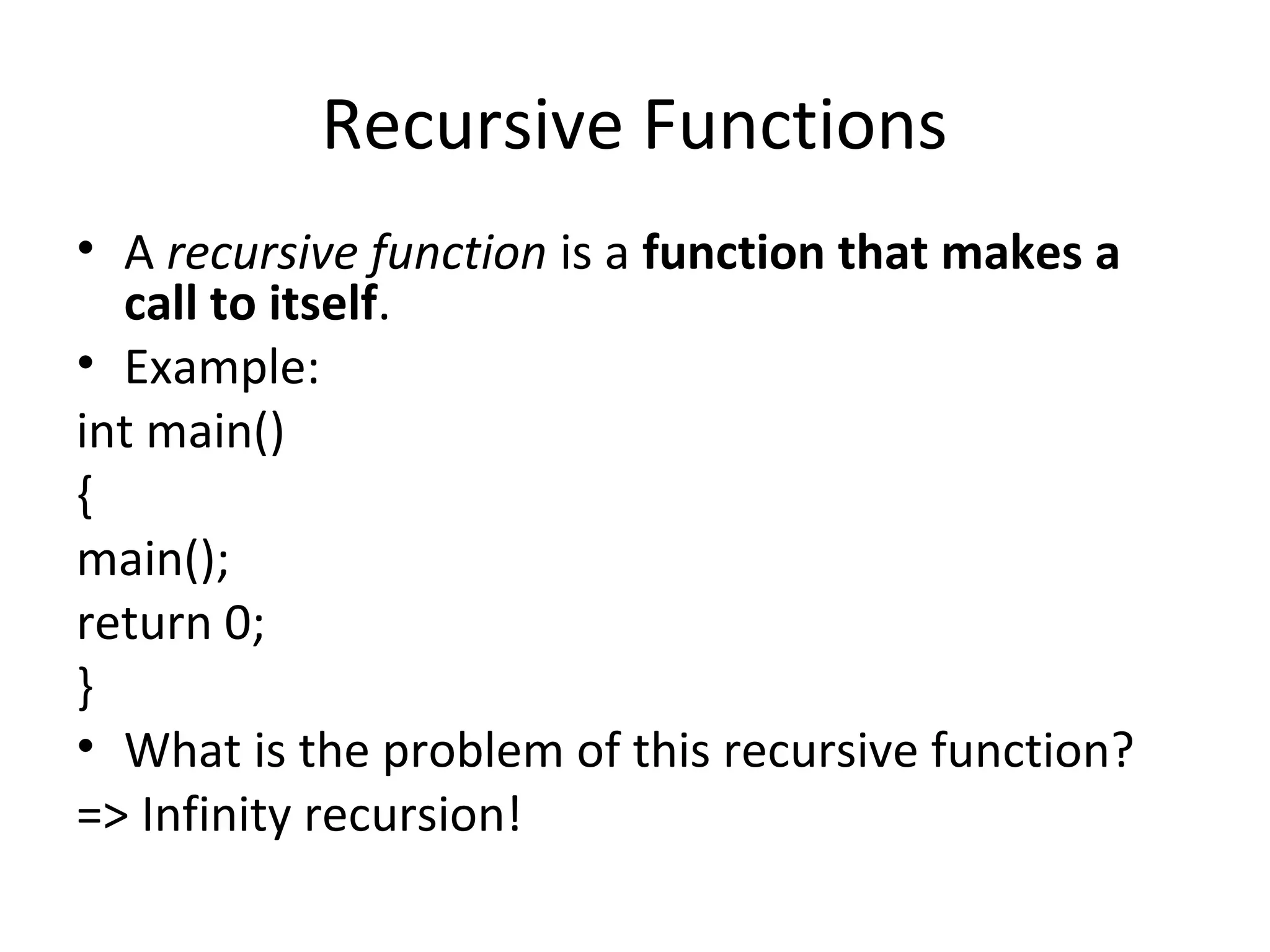 Recursive Functions
• A recursive function is a function that makes a
  call to itself.
• Example:
int main()
{
main();
return 0;
}
• What is the problem of this recursive function?
=> Infinity recursion!
 