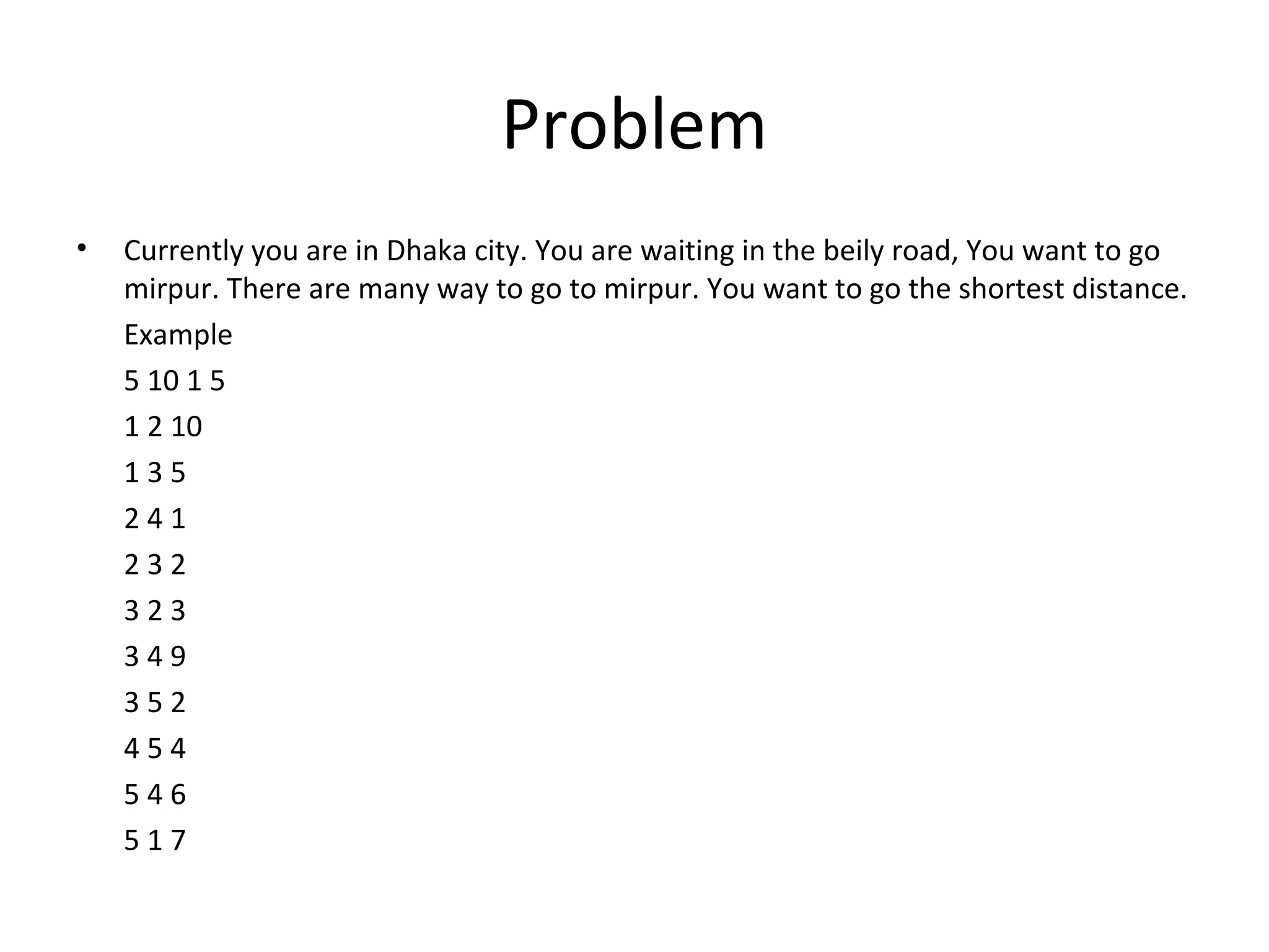 Problem
•   Currently you are in Dhaka city. You are waiting in the beily road, You want to go
    mirpur. There are many way to go to mirpur. You want to go the shortest distance.
    Example
    5 10 1 5
    1 2 10
    135
    241
    232
    323
    349
    352
    454
    546
    517
 
