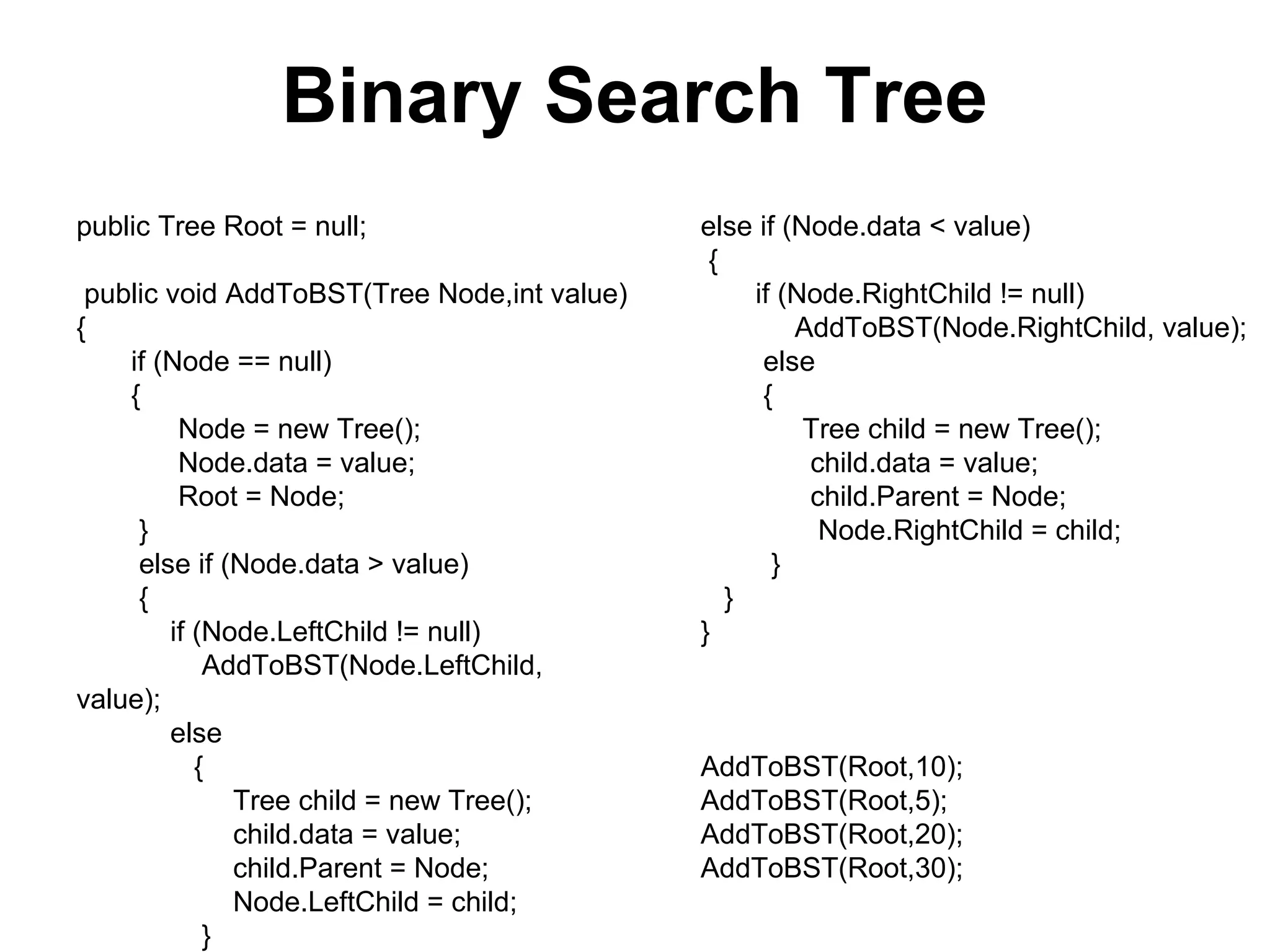 Binary Search Tree
public Tree Root = null;                     else if (Node.data < value)
                                              {
 public void AddToBST(Tree Node,int value)        if (Node.RightChild != null)
{                                                     AddToBST(Node.RightChild, value);
    if (Node == null)                              else
    {                                              {
         Node = new Tree();                            Tree child = new Tree();
         Node.data = value;                            child.data = value;
         Root = Node;                                  child.Parent = Node;
     }                                                  Node.RightChild = child;
     else if (Node.data > value)                    }
     {                                          }
        if (Node.LeftChild != null)          }
            AddToBST(Node.LeftChild,
value);
        else
           {                                 AddToBST(Root,10);
              Tree child = new Tree();       AddToBST(Root,5);
              child.data = value;            AddToBST(Root,20);
              child.Parent = Node;           AddToBST(Root,30);
              Node.LeftChild = child;
            }
 