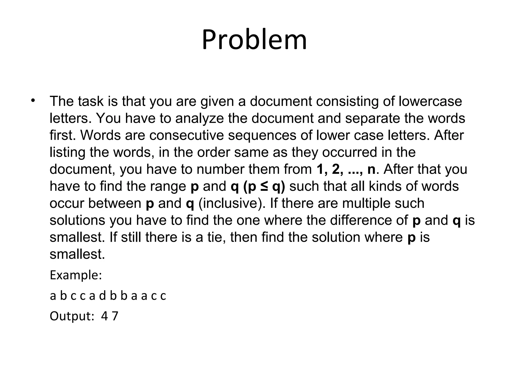Problem
• The task is that you are given a document consisting of lowercase
  letters. You have to analyze the document and separate the words
  first. Words are consecutive sequences of lower case letters. After
  listing the words, in the order same as they occurred in the
  document, you have to number them from 1, 2, ..., n. After that you
  have to find the range p and q (p ≤ q) such that all kinds of words
  occur between p and q (inclusive). If there are multiple such
  solutions you have to find the one where the difference of p and q is
  smallest. If still there is a tie, then find the solution where p is
  smallest.
  Example:
  abccadbbaacc
  Output: 4 7
 
