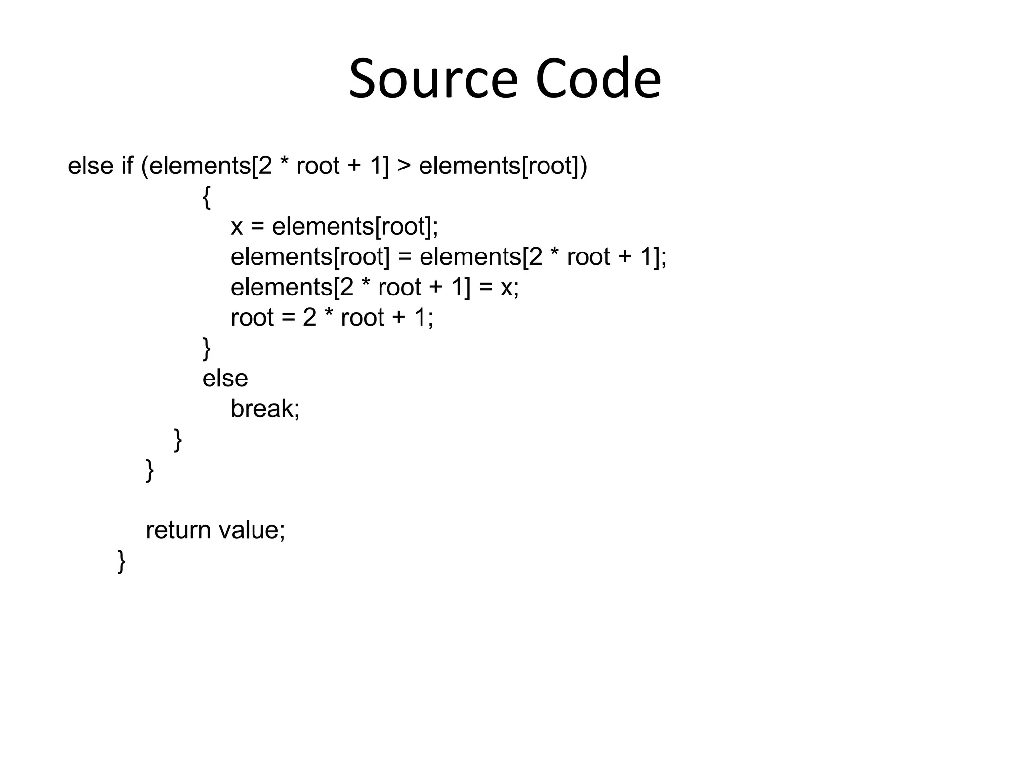 Source Code
else if (elements[2 * root + 1] > elements[root])
             {
                x = elements[root];
                elements[root] = elements[2 * root + 1];
                elements[2 * root + 1] = x;
                root = 2 * root + 1;
             }
             else
                break;
           }
         }

        return value;
    }
 