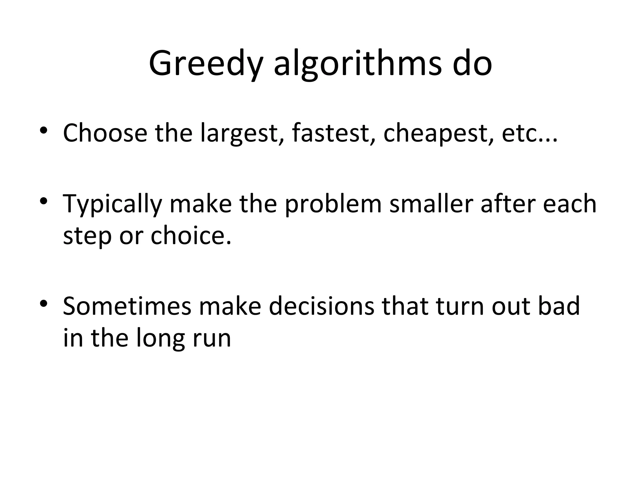 Greedy algorithms do
• Choose the largest, fastest, cheapest, etc...

• Typically make the problem smaller after each
  step or choice.

• Sometimes make decisions that turn out bad
  in the long run
 