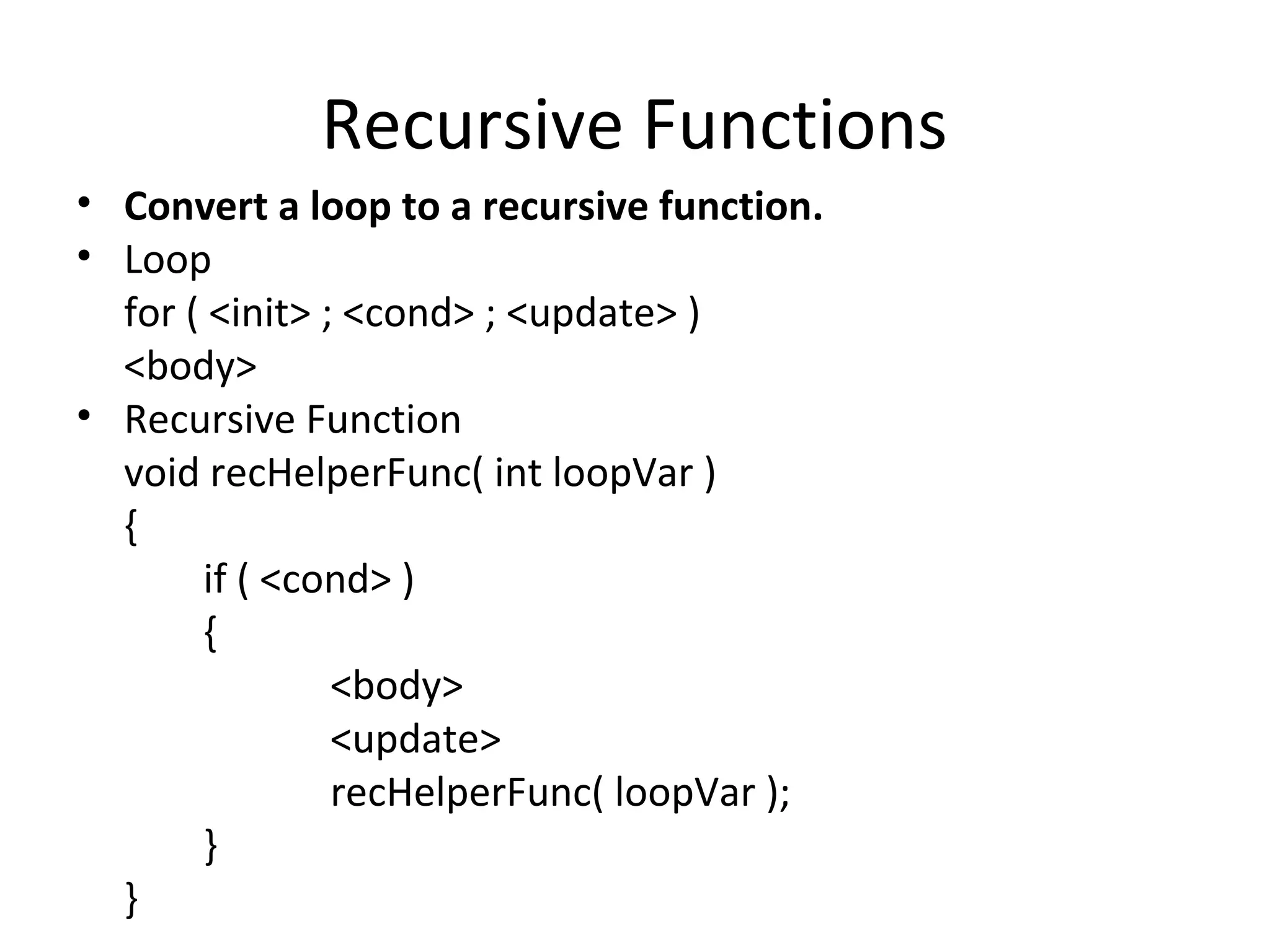Recursive Functions
• Convert a loop to a recursive function.
• Loop
  for ( <init> ; <cond> ; <update> )
  <body>
• Recursive Function
  void recHelperFunc( int loopVar )
  {
       if ( <cond> )
       {
                <body>
                <update>
                recHelperFunc( loopVar );
       }
  }
 