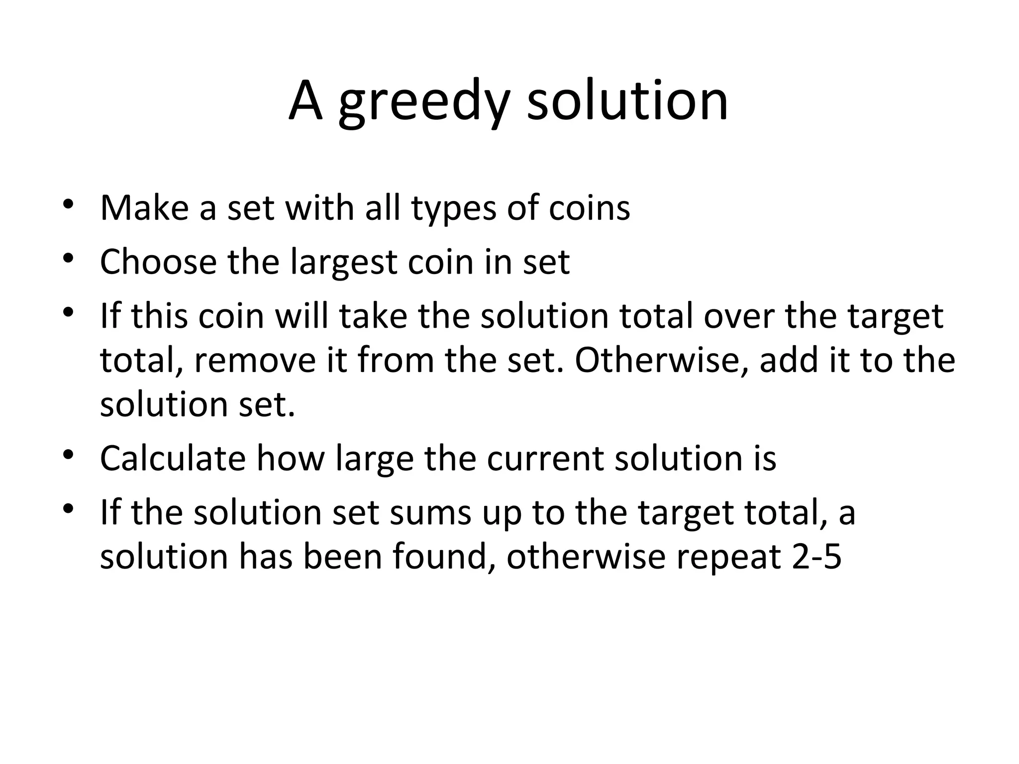 A greedy solution
• Make a set with all types of coins
• Choose the largest coin in set
• If this coin will take the solution total over the target
  total, remove it from the set. Otherwise, add it to the
  solution set.
• Calculate how large the current solution is
• If the solution set sums up to the target total, a
  solution has been found, otherwise repeat 2-5
 