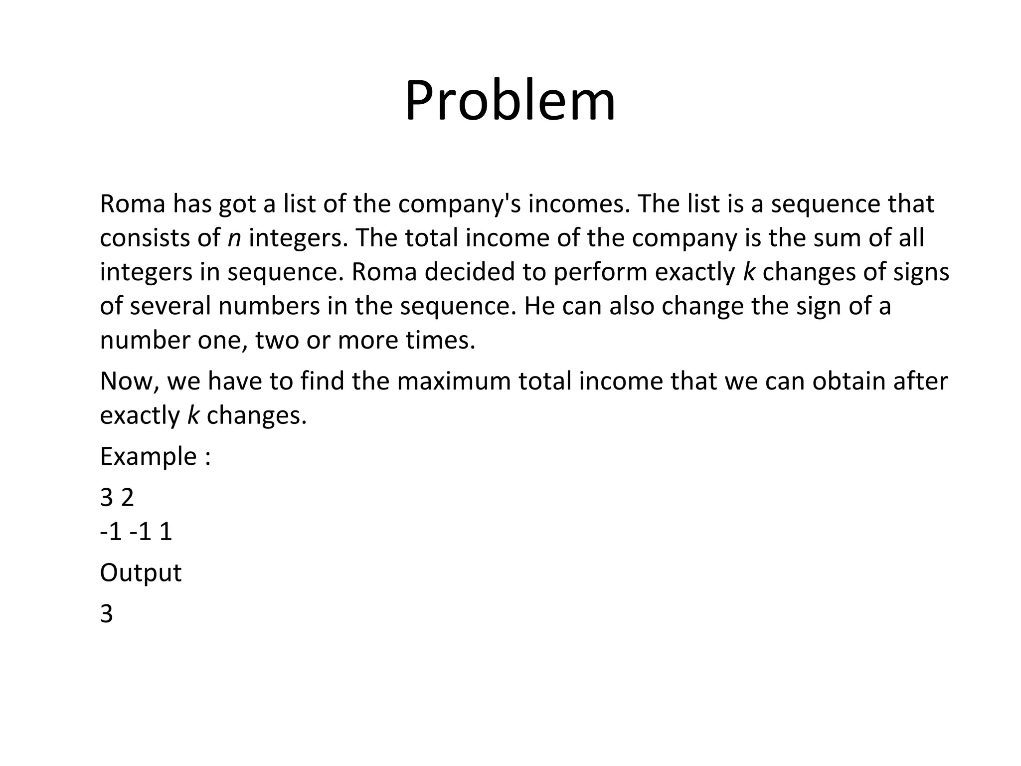 Problem
Roma has got a list of the company's incomes. The list is a sequence that
consists of n integers. The total income of the company is the sum of all
integers in sequence. Roma decided to perform exactly k changes of signs
of several numbers in the sequence. He can also change the sign of a
number one, two or more times.
Now, we have to find the maximum total income that we can obtain after
exactly k changes.
Example :
32
-1 -1 1
Output
3
 