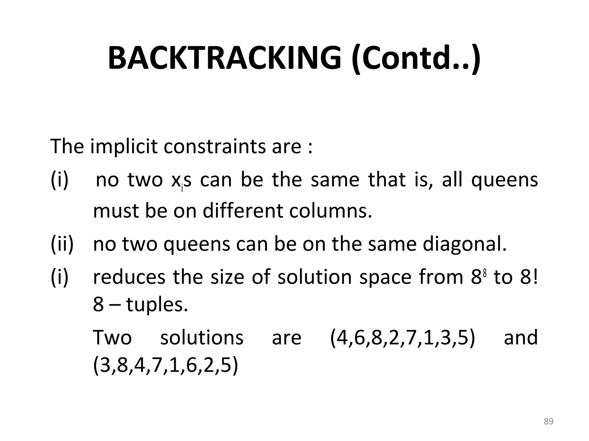 BACKTRACKING (Contd..)

The implicit constraints are :
(i) no two xis can be the same that is, all queens
     must be on different columns.
(ii) no two queens can be on the same diagonal.
(i) reduces the size of solution space from 88 to 8!
     8 – tuples.
     Two solutions are (4,6,8,2,7,1,3,5) and
     (3,8,4,7,1,6,2,5)

                                                       89
 