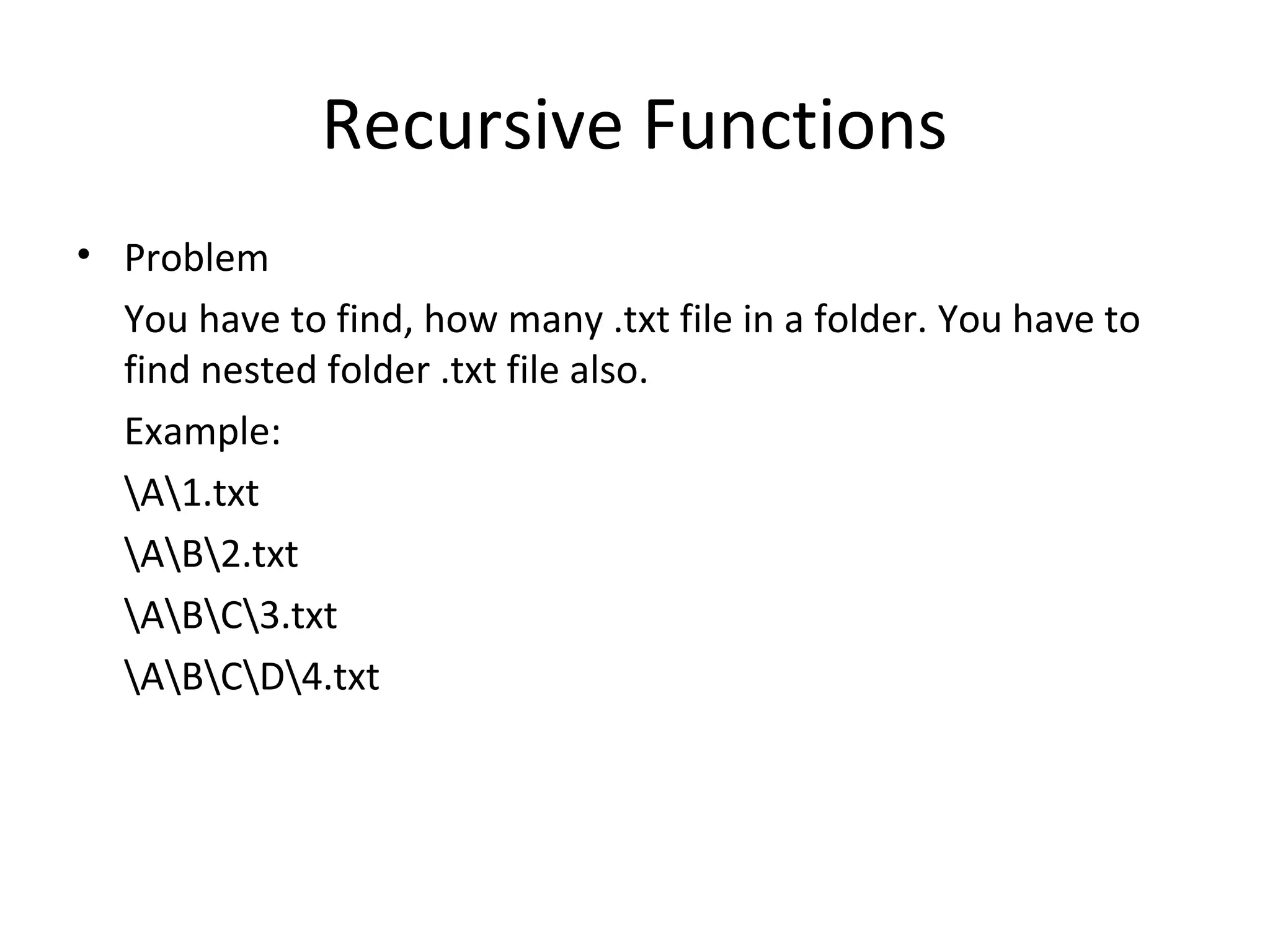 Recursive Functions
• Problem
  You have to find, how many .txt file in a folder. You have to
  find nested folder .txt file also.
  Example:
  A1.txt
  AB2.txt
  ABC3.txt
  ABCD4.txt
 