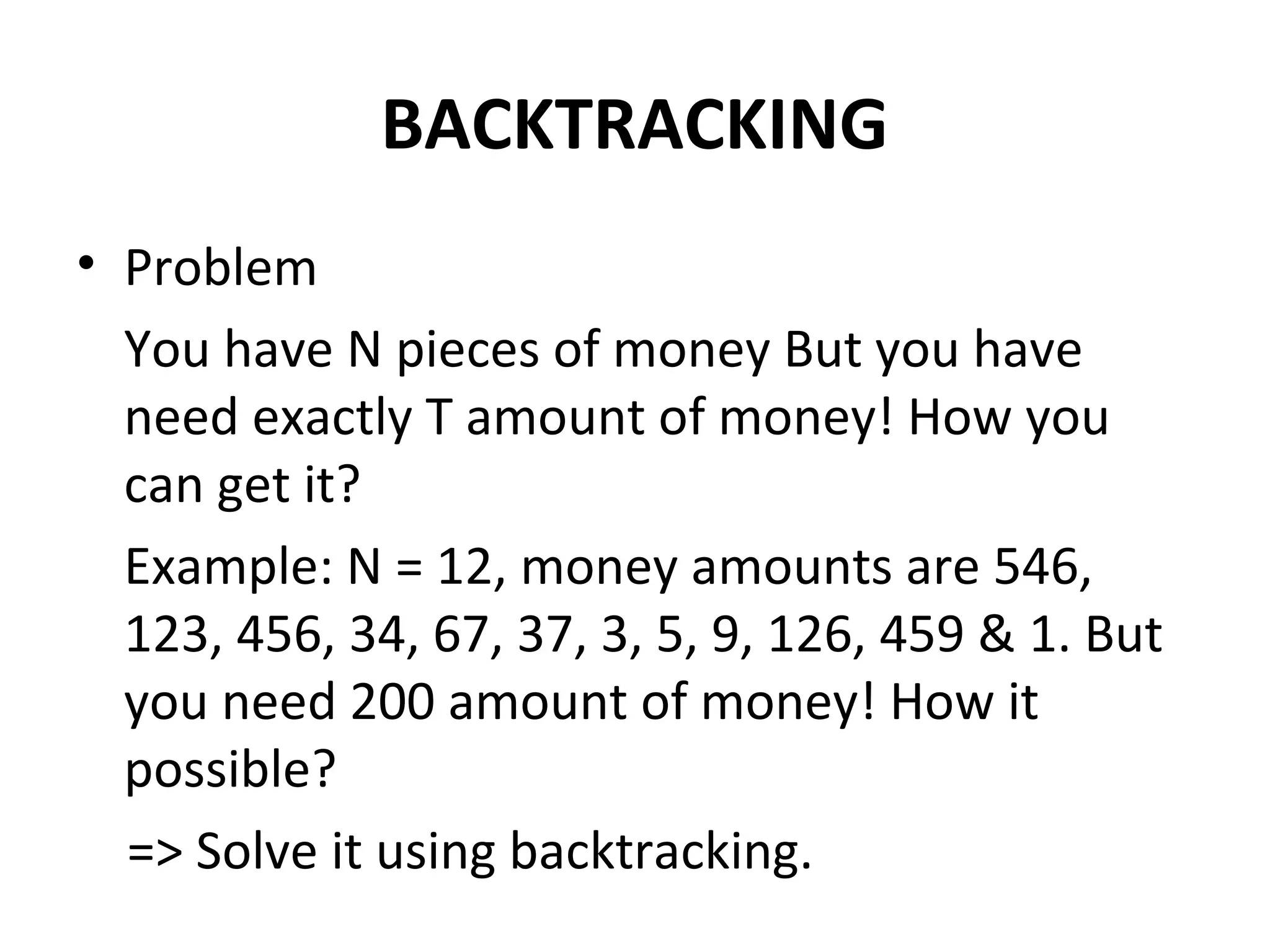 BACKTRACKING
• Problem
  You have N pieces of money But you have
  need exactly T amount of money! How you
  can get it?
  Example: N = 12, money amounts are 546,
  123, 456, 34, 67, 37, 3, 5, 9, 126, 459 & 1. But
  you need 200 amount of money! How it
  possible?
  => Solve it using backtracking.
 