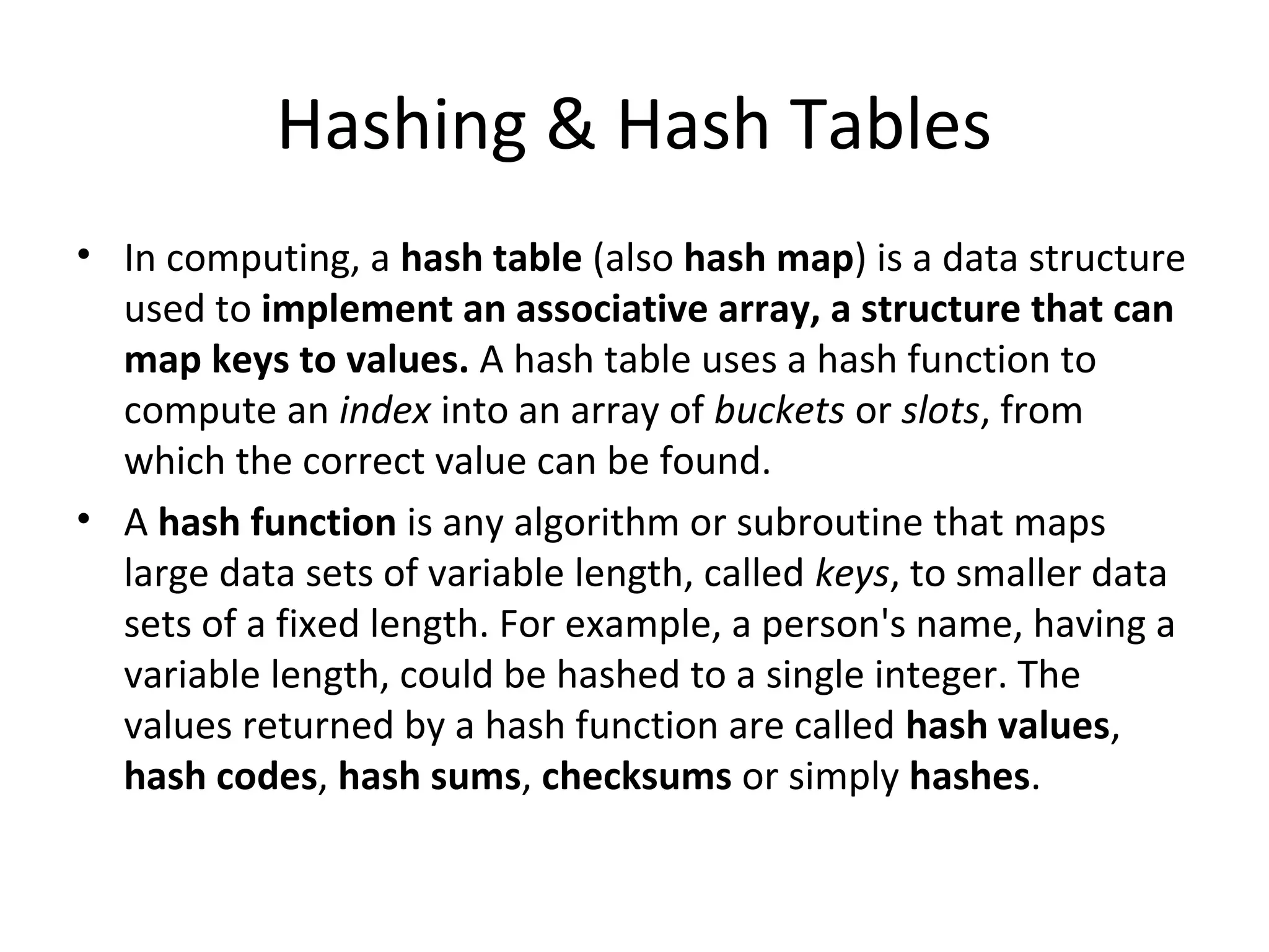 Hashing & Hash Tables
• In computing, a hash table (also hash map) is a data structure
  used to implement an associative array, a structure that can
  map keys to values. A hash table uses a hash function to
  compute an index into an array of buckets or slots, from
  which the correct value can be found.
• A hash function is any algorithm or subroutine that maps
  large data sets of variable length, called keys, to smaller data
  sets of a fixed length. For example, a person's name, having a
  variable length, could be hashed to a single integer. The
  values returned by a hash function are called hash values,
  hash codes, hash sums, checksums or simply hashes.
 