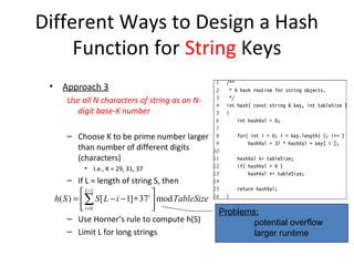 Different Ways to Design a Hash
     Function for String Keys
 •     Approach 3
        Use all N characters of string as an N-
          digit base-K number

        – Choose K to be prime number larger
          than number of different digits
          (characters)
              • I.e., K = 29, 31, 37
         – If L = length of string S, then
               L −1                   
     h( S ) = ∑ S [ L − i − 1] ∗ 37 i  mod TableSize
               i =0                                    Problems:
         – Use Horner’s rule to compute h(S)                     potential overflow
         – Limit L for long strings                              larger runtime
 