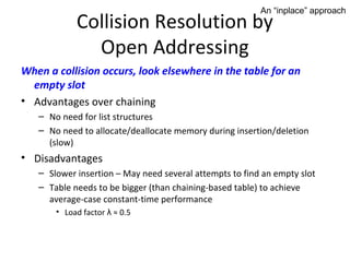 An “inplace” approach
            Collision Resolution by
              Open Addressing
When a collision occurs, look elsewhere in the table for an
  empty slot
• Advantages over chaining
   – No need for list structures
   – No need to allocate/deallocate memory during insertion/deletion
     (slow)
• Disadvantages
   – Slower insertion – May need several attempts to find an empty slot
   – Table needs to be bigger (than chaining-based table) to achieve
     average-case constant-time performance
       • Load factor λ ≈ 0.5
 