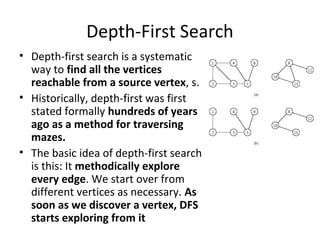 Depth-First Search
• Depth-first search is a systematic
  way to find all the vertices
  reachable from a source vertex, s.
• Historically, depth-first was first
  stated formally hundreds of years
  ago as a method for traversing
  mazes.
• The basic idea of depth-first search
  is this: It methodically explore
  every edge. We start over from
  different vertices as necessary. As
  soon as we discover a vertex, DFS
  starts exploring from it
 