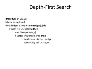 Depth-First Search
procedure DFS(G,v):
label v as explored
for all edges e in G.incidentEdges(v) do
    if edge e is unexplored then
          w ← G.opposite(v,e)
          if vertex w is unexplored then
                    label e as a discovery edge
                    recursively call DFS(G,w)
 