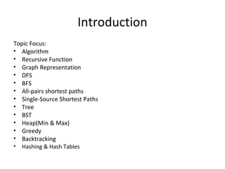 Introduction
Topic Focus:
• Algorithm
• Recursive Function
• Graph Representation
• DFS
• BFS
• All-pairs shortest paths
• Single-Source Shortest Paths
• Tree
• BST
• Heap(Min & Max)
• Greedy
• Backtracking
• Hashing & Hash Tables
 