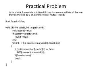 Practical Problem
•   In facebook 2 people is not friend & they has no mutual friend! But are
    they connected by 2 or 3 or more level mutual friend?

Bool found = false;

void DFS(int userId, int targetUserId){
       visit[userId] = true;
       if(userId==targetUserId)
          found = true;
       else
      for (int i = 0; i < connection[userId].Count; i++)
     {
          if (visit[connection[userId][i]] == false)
             DFS(connection[userId][i]);
          if(found==true)
          break;
     }
 }
 