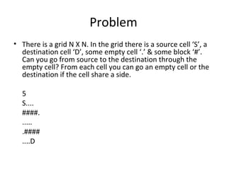 Problem
• There is a grid N X N. In the grid there is a source cell ‘S’, a
  destination cell ‘D’, some empty cell ‘.’ & some block ‘#’.
  Can you go from source to the destination through the
  empty cell? From each cell you can go an empty cell or the
  destination if the cell share a side.

  5
  S....
  ####.
  .....
  .####
  ....D
 