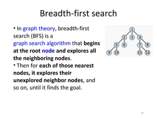 Breadth-first search
• In graph theory, breadth-first
search (BFS) is a
graph search algorithm that begins
at the root node and explores all
the neighboring nodes.
• Then for each of those nearest
nodes, it explores their
unexplored neighbor nodes, and
so on, until it finds the goal.


                                     22
 