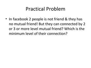 Practical Problem
• In facebook 2 people is not friend & they has
  no mutual friend! But they can connected by 2
  or 3 or more level mutual friend? Which is the
  minimum level of their connection?
 