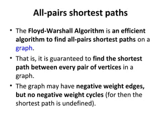 All-pairs shortest paths
• The Floyd-Warshall Algorithm is an efficient
  algorithm to find all-pairs shortest paths on a
  graph.
• That is, it is guaranteed to find the shortest
  path between every pair of vertices in a
  graph.
• The graph may have negative weight edges,
  but no negative weight cycles (for then the
  shortest path is undefined).
 