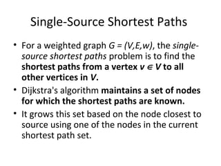 Single-Source Shortest Paths
• For a weighted graph G = (V,E,w), the single-
  source shortest paths problem is to find the
  shortest paths from a vertex v ∈ V to all
  other vertices in V.
• Dijkstra's algorithm maintains a set of nodes
  for which the shortest paths are known.
• It grows this set based on the node closest to
  source using one of the nodes in the current
  shortest path set.
 