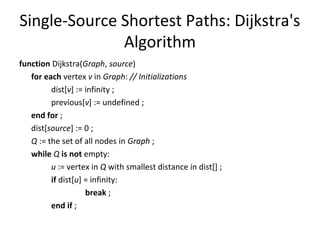 Single-Source Shortest Paths: Dijkstra's
              Algorithm
function Dijkstra(Graph, source)
   for each vertex v in Graph: // Initializations
         dist[v] := infinity ;
         previous[v] := undefined ;
   end for ;
   dist[source] := 0 ;
   Q := the set of all nodes in Graph ;
   while Q is not empty:
         u := vertex in Q with smallest distance in dist[] ;
         if dist[u] = infinity:
                    break ;
         end if ;
 
