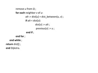 remove u from Q ;
         for each neighbor v of u:
                   alt := dist[u] + dist_between(u, v) ;
                   if alt < dist[v]:
                              dist[v] := alt ;
                               previous[v] := u ;
                    end if ;
         end for ;
   end while ;
return dist[] ;
end Dijkstra.
 