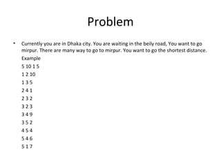 Problem
•   Currently you are in Dhaka city. You are waiting in the beily road, You want to go
    mirpur. There are many way to go to mirpur. You want to go the shortest distance.
    Example
    5 10 1 5
    1 2 10
    135
    241
    232
    323
    349
    352
    454
    546
    517
 