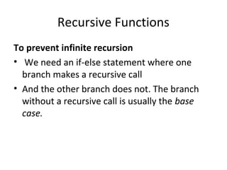 Recursive Functions
To prevent infinite recursion
• We need an if-else statement where one
  branch makes a recursive call
• And the other branch does not. The branch
  without a recursive call is usually the base
  case.
 