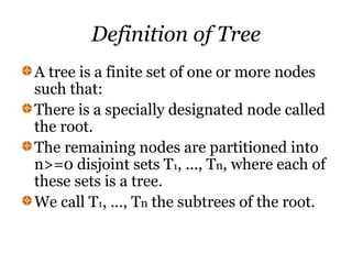 Definition of Tree
A tree is a finite set of one or more nodes
such that:
There is a specially designated node called
the root.
The remaining nodes are partitioned into
n>=0 disjoint sets T1, ..., Tn, where each of
these sets is a tree.
We call T1, ..., Tn the subtrees of the root.
 