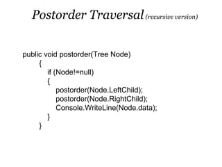 Postorder Traversal (recursive version)


public void postorder(Tree Node)
     {
        if (Node!=null)
        {
            postorder(Node.LeftChild);
            postorder(Node.RightChild);
            Console.WriteLine(Node.data);
        }
     }
 