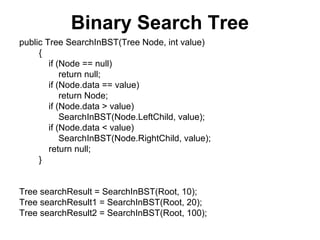 Binary Search Tree
public Tree SearchInBST(Tree Node, int value)
     {
        if (Node == null)
            return null;
        if (Node.data == value)
            return Node;
        if (Node.data > value)
            SearchInBST(Node.LeftChild, value);
        if (Node.data < value)
            SearchInBST(Node.RightChild, value);
        return null;
     }


Tree searchResult = SearchInBST(Root, 10);
Tree searchResult1 = SearchInBST(Root, 20);
Tree searchResult2 = SearchInBST(Root, 100);
 