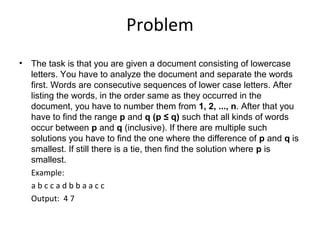 Problem
• The task is that you are given a document consisting of lowercase
  letters. You have to analyze the document and separate the words
  first. Words are consecutive sequences of lower case letters. After
  listing the words, in the order same as they occurred in the
  document, you have to number them from 1, 2, ..., n. After that you
  have to find the range p and q (p ≤ q) such that all kinds of words
  occur between p and q (inclusive). If there are multiple such
  solutions you have to find the one where the difference of p and q is
  smallest. If still there is a tie, then find the solution where p is
  smallest.
  Example:
  abccadbbaacc
  Output: 4 7
 