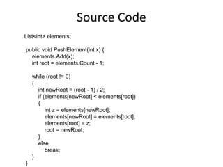 Source Code
List<int> elements;

public void PushElement(int x) {
  elements.Add(x);
  int root = elements.Count - 1;

    while (root != 0)
    {
      int newRoot = (root - 1) / 2;
      if (elements[newRoot] < elements[root])
      {
          int z = elements[newRoot];
          elements[newRoot] = elements[root];
          elements[root] = z;
          root = newRoot;
      }
      else
          break;
    }
}
 