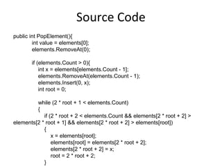 Source Code
public int PopElement(){
        int value = elements[0];
        elements.RemoveAt(0);

       if (elements.Count > 0){
           int x = elements[elements.Count - 1];
           elements.RemoveAt(elements.Count - 1);
           elements.Insert(0, x);
           int root = 0;

         while (2 * root + 1 < elements.Count)
         {
            if (2 * root + 2 < elements.Count && elements[2 * root + 2] >
elements[2 * root + 1] && elements[2 * root + 2] > elements[root])
            {
                x = elements[root];
                elements[root] = elements[2 * root + 2];
                elements[2 * root + 2] = x;
                root = 2 * root + 2;
            }
 