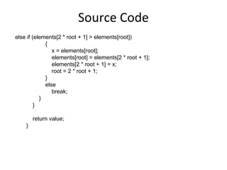 Source Code
else if (elements[2 * root + 1] > elements[root])
             {
                x = elements[root];
                elements[root] = elements[2 * root + 1];
                elements[2 * root + 1] = x;
                root = 2 * root + 1;
             }
             else
                break;
           }
         }

        return value;
    }
 