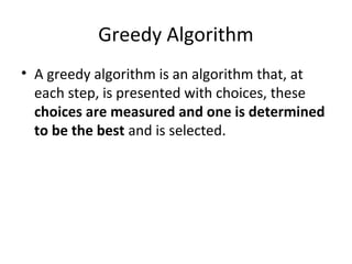 Greedy Algorithm
• A greedy algorithm is an algorithm that, at
  each step, is presented with choices, these
  choices are measured and one is determined
  to be the best and is selected.
 